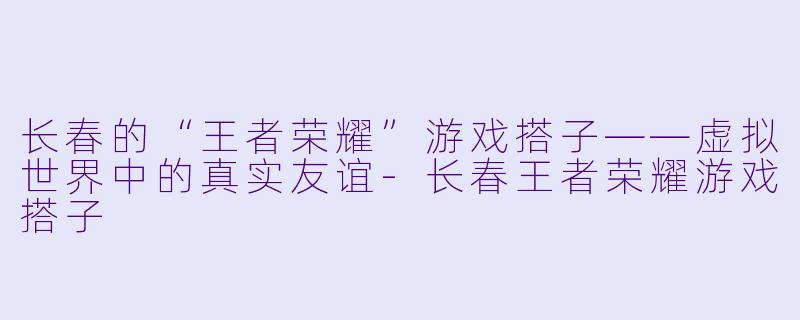 长春的“王者荣耀”游戏搭子——虚拟世界中的真实友谊-长春王者荣耀游戏搭子