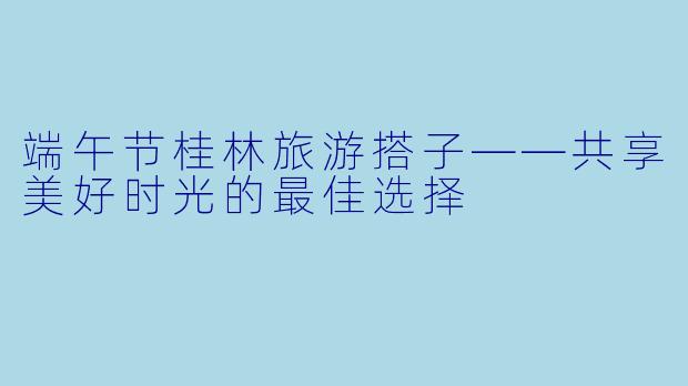 端午节桂林旅游搭子——共享美好时光的最佳选择