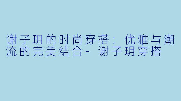 谢子玥的时尚穿搭：优雅与潮流的完美结合-谢子玥穿搭