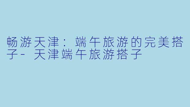 畅游天津：端午旅游的完美搭子-天津端午旅游搭子