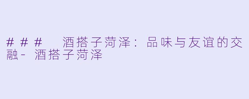 ### 酒搭子菏泽：品味与友谊的交融-酒搭子菏泽