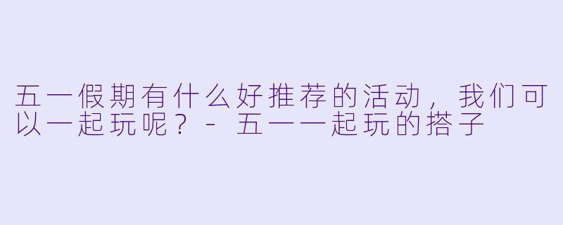 五一假期有什么好推荐的活动，我们可以一起玩呢？-五一一起玩的搭子