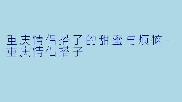 重庆情侣搭子的甜蜜与烦恼-重庆情侣搭子
