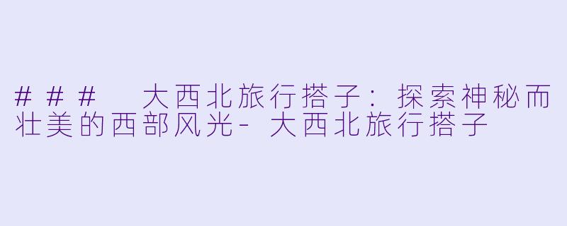 ### 大西北旅行搭子:探索神秘而壮美的西部风光