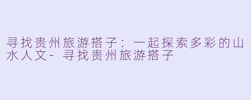 寻找贵州旅游搭子:一起探索多彩的山水人文