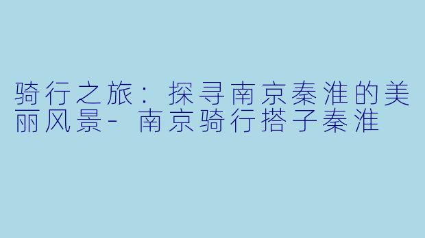 骑行之旅：探寻南京秦淮的美丽风景-南京骑行搭子秦淮