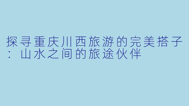 探寻重庆川西旅游的完美搭子：山水之间的旅途伙伴