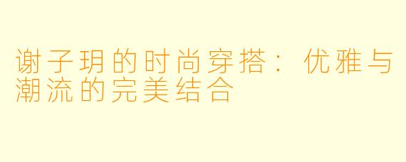 谢子玥的时尚穿搭:优雅与潮流的完美结合