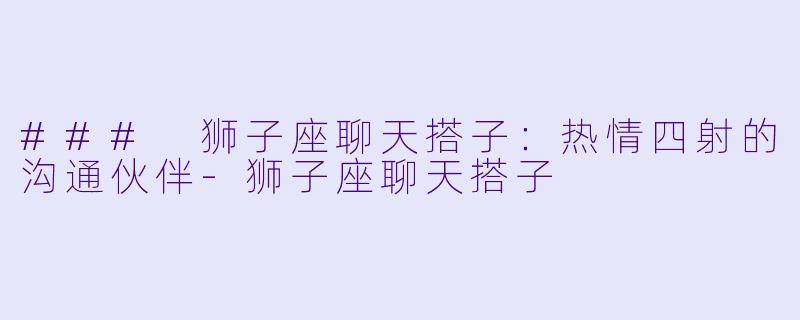 ### 狮子座聊天搭子：热情四射的沟通伙伴-狮子座聊天搭子
