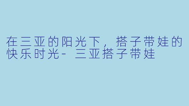 在三亚的阳光下，搭子带娃的快乐时光-三亚搭子带娃