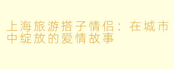 上海旅游搭子情侣：在城市中绽放的爱情故事