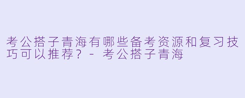 考公搭子青海有哪些备考资源和复习技巧可以推荐?