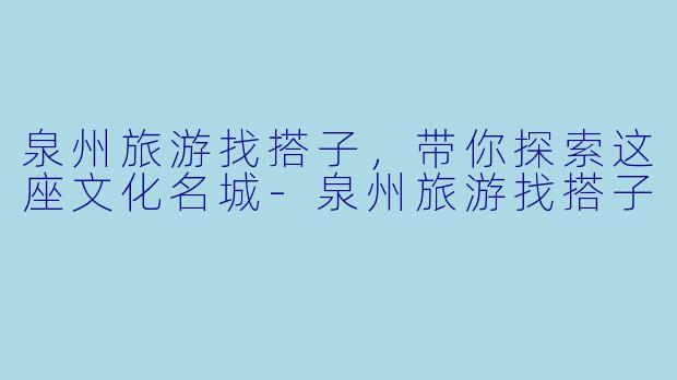 泉州旅游找搭子，带你探索这座文化名城
