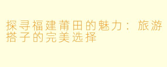 探寻福建莆田的魅力：旅游搭子的完美选择