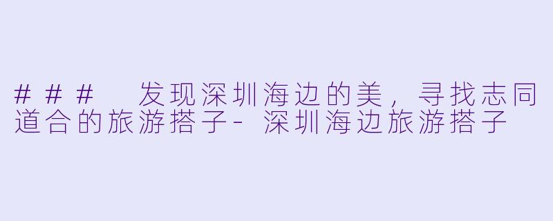 ### 发现深圳海边的美，寻找志同道合的旅游搭子-深圳海边旅游搭子