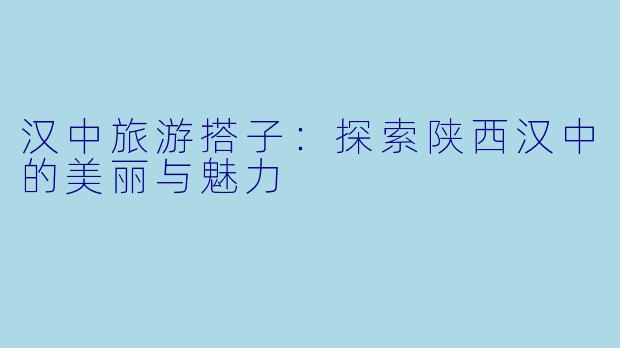 汉中旅游搭子：探索陕西汉中的美丽与魅力