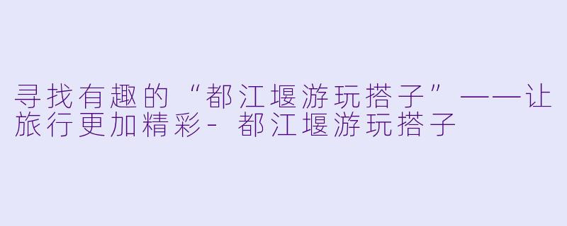 寻找有趣的“都江堰游玩搭子”——让旅行更加精彩-都江堰游玩搭子