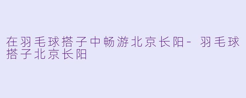 在羽毛球搭子中畅游北京长阳-羽毛球搭子北京长阳