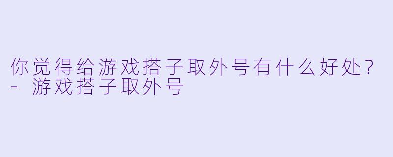 你觉得给游戏搭子取外号有什么好处？-游戏搭子取外号