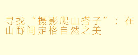 寻找“摄影爬山搭子”：在山野间定格自然之美