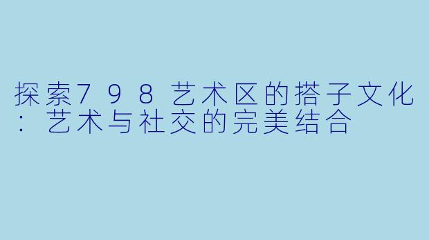 探索798艺术区的搭子文化：艺术与社交的完美结合