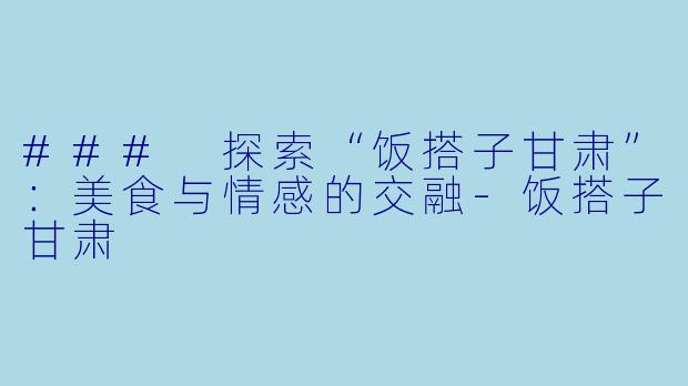 ### 探索“饭搭子甘肃”:美食与情感的交融