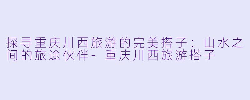 探寻重庆川西旅游的完美搭子：山水之间的旅途伙伴-重庆川西旅游搭子