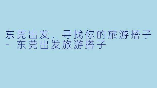 东莞出发，寻找你的旅游搭子