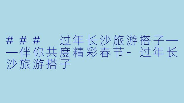 ### 过年长沙旅游搭子——伴你共度精彩春节-过年长沙旅游搭子