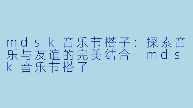 mdsk音乐节搭子:探索音乐与友谊的完美结合