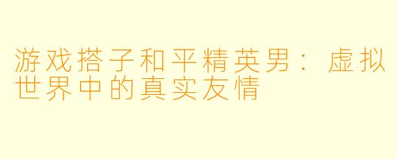 游戏搭子和平精英男：虚拟世界中的真实友情
