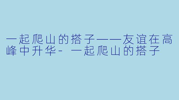 一起爬山的搭子——友谊在高峰中升华-一起爬山的搭子