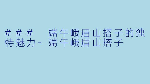 ### 端午峨眉山搭子的独特魅力-端午峨眉山搭子
