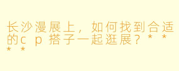 长沙漫展上,如何找到合适的cp搭子一起逛展?****