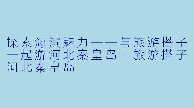 探索海滨魅力——与旅游搭子一起游河北秦皇岛-旅游搭子河北秦皇岛