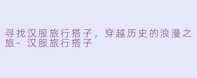 寻找汉服旅行搭子，穿越历史的浪漫之旅-汉服旅行搭子