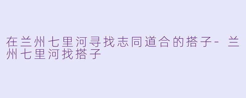 在兰州七里河寻找志同道合的搭子-兰州七里河找搭子