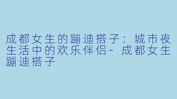 成都女生的蹦迪搭子：城市夜生活中的欢乐伴侣-成都女生蹦迪搭子