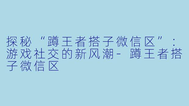 探秘“蹲王者搭子微信区”:游戏社交的新风潮
