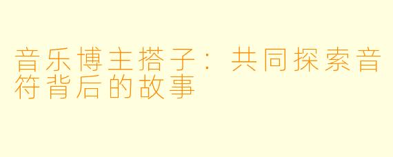 音乐博主搭子：共同探索音符背后的故事