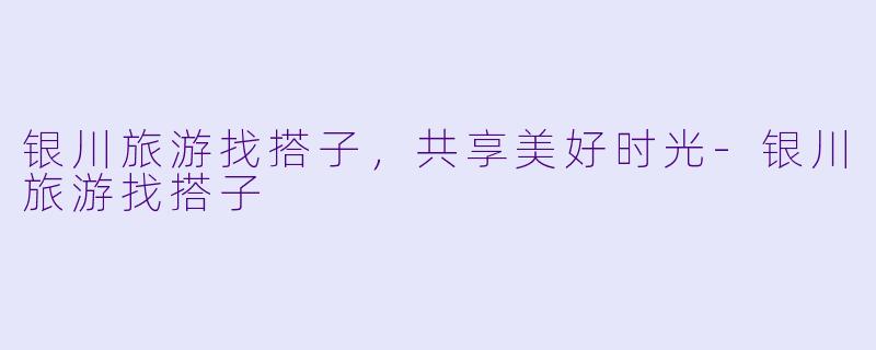 银川旅游找搭子，共享美好时光-银川旅游找搭子