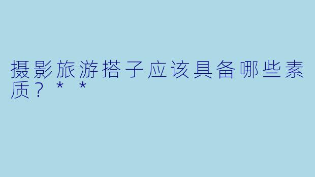 摄影旅游搭子应该具备哪些素质？**
