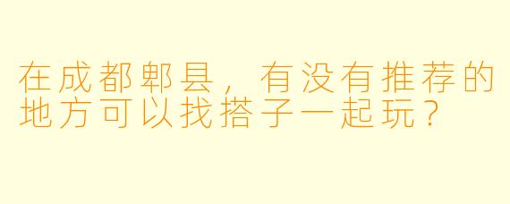 在成都郫县，有没有推荐的地方可以找搭子一起玩？  