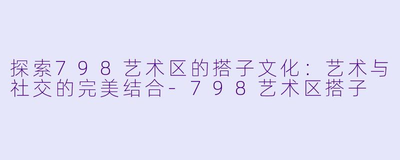 探索798艺术区的搭子文化：艺术与社交的完美结合-798艺术区搭子