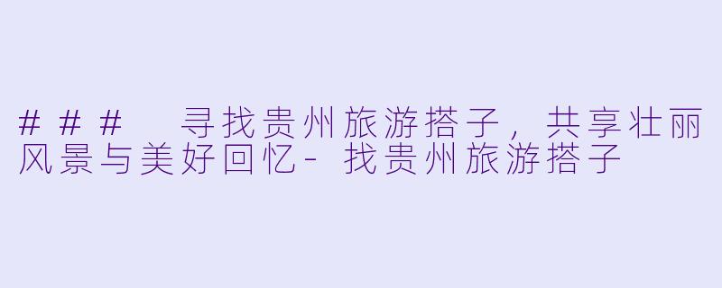 ### 寻找贵州旅游搭子，共享壮丽风景与美好回忆-找贵州旅游搭子