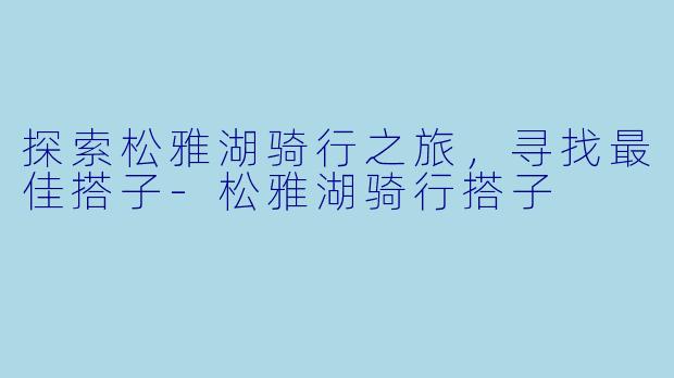 探索松雅湖骑行之旅，寻找最佳搭子-松雅湖骑行搭子