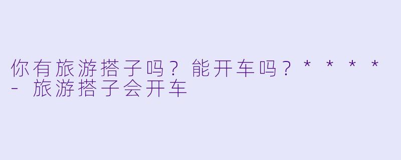 你有旅游搭子吗？能开车吗？****-旅游搭子会开车
