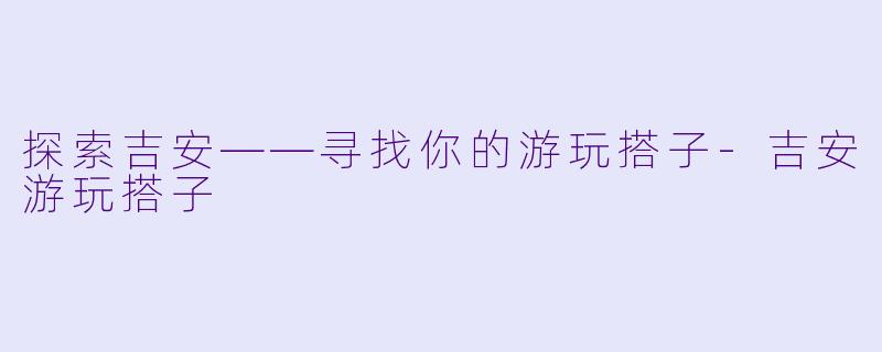 探索吉安——寻找你的游玩搭子-吉安游玩搭子