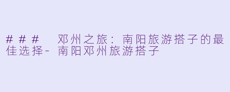 ### 邓州之旅：南阳旅游搭子的最佳选择-南阳邓州旅游搭子