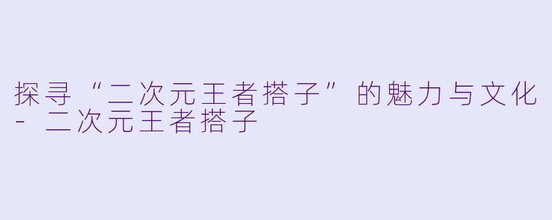 探寻“二次元王者搭子”的魅力与文化
